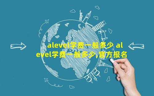alevel学费一般多少 alevel学费一般多少,官方报名中心